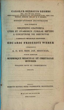 Carolus Henricus Dzondi, phil. med. et chir. doctor ... dissertationem inauguralem quae inscribitur disquisitio anatomica uteri et ovariorum puellae septimo a conceptione die defunctae candidati medicinae dignissimi Eduardi Friderici Weber Witebergensis et 2. XVI. mens Ian. 1830 publice habendam ... summosque medicinae et chirurgiae honores solenni ritu ei tribuendos indicit