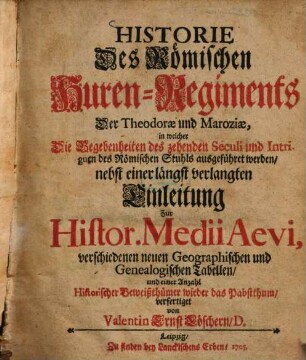 Historie Des Römischen Huren-Regiments Der Theodorae und Maroziae : in welcher Die Begebenheiten des zehenden Seculi und Intriguen des Römischen Stuhls ausgeführet werden, nebst einer längst verlangten Einleitung Zur Histor. Medii Aevi, verschiedenen neuen Geographischen und Genealogischen Tabellen, und einer Anzahl Historischer Beiweißthümer wieder das Pabstthum