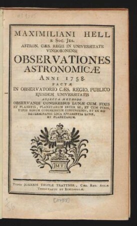 Maximiliani Hell E Soc. Jes. Astron. Cæs. Regii In Universitate Vindobonensi Observationes Astronomicæ Anni 1758. : Factæ In Observatorio Cæs. Regio. Publico Eiusdem Universitatis Adiecta Methodo Observandi Congressus Lunæ Cum Fixis Et Planetis, Planetarum Inter Se, Et Cum Fixis, Typos Horum Congressuum Construendi, Et Ex His Determinandi Loca Apparentia Lunæ, Et Planetarum