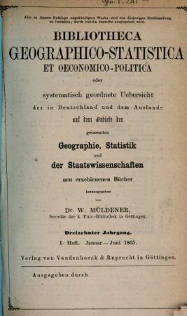 Bibliotheca geographico-statistica et oeconomico-politica oder systematisch geordnete Uebersicht der in Deutschland und dem Auslande auf dem Gebiete der gesammten Geographie, Statistik und der Staatswissenschaften neu erschienenen Bücher. 13. 1865, H. 1 - 2
