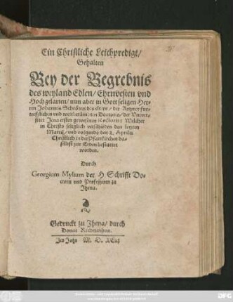 Ein Christliche Leichpredigt/|| Gehalten || Bey der Begrebnis || des weyland Edlen/ Ehrnvesten ... || Johannis Schröteri des eltern/ der Artzney ... || Doctoris/ der Vniver=||sitet Jena ersten gewesenen Rectoris: Welcher || ... verschieden den letzten || Martij/ vnd volgends den 2. Aprilis || ... bestattet || worden.|| Durch || Georgium Mylium der H. Schrifft Do=||ctorn vnd Professoren zu || Jhena.||