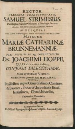 Rector Academiae Francofurtanae, Samuel Strimesius, Philosophiae Professor Ordinarius ... Ad Exequias ... Matronae Mariae Catharinae Brunnemanniae, ... Dn. Joachimi Hoppii, I. U. Doctoris meritissimi, Coniugis Dilectissimae, a Moestissimo Viduo, Hac ipsa XVIII. Iunii die Anni M.DC.LXXXII. Paratas, Perillustres atque Generosissimos Comitem & Barones, Proceres Universitatis Excellentissimos, Cives Universos, Ea, qua decet, Humanitate invitat