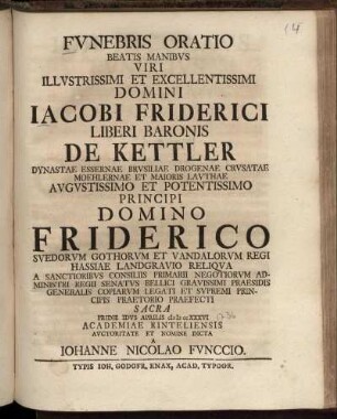 Fvnebris Oratio Beatis Manibvs Viri Illvstrissimi Et Excellentissimi Domini Jacobi Friderici Liberi Baronis De Kettler Dynastae Essernae Brvsiliae Drogenae Crvsatae Moehlernae Et Maioris Lavthae ... Domino Friderico Svedorvm Gothorvm Et Vandalorvm Regi Hassiae Landgravio Reliqva A Sanctioribvs Consiliis Primarii Negotiorvm Administri Regii Senatvs Bellici Gravissimi Praesidis Generalis Copiarvm Legati Et Svpremi Principis Praetorio Praefecti Sacra Pridie Idvs Aprilis M D CC XXXVI Academiae Rinteliensis Avctoritate Et Nomine Dicta A Johanne Nicolao Fvnccio.