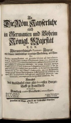 An Die Röm. Kayserliche auch in Germanien und Böheim Königl. Majestät [et]c. [et]c. [et]c. Allerunterthänigste Paritions-Anzeige mit fernerer höchstnöthiger rechtlicher Vorstellung, und Bitte : Pro Petito nonnullorum ex gremio Civico ad introducendum ac stabiliendum modum Collectationis Anno 1735. observatum, atque occasione nuperrimæ Extraordinariæ militaris Contributionis denuo adhibitum neutiquam deferendo ... Anwaldts des Ausschußes einer allerdevotesten Burgerschafft zu Franckfurth ad Causam Franckfurth contra Franckfurth Commissionis ; Cum Ajtis sub Sig. []. & Lit. A. usque Z. & Lit. Aa. Bb. usque Rr. ; die jetzige Extraordinaire Anlage betreffend