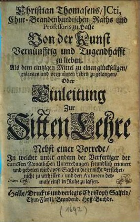 Christian Thomasens, JCti, Chur-Brandenburgischen Raths und Professoris zu Halle, Von Der Kunst Vernünfftig und Tugendhafft zu lieben. Als dem eintzigen Mittel zu einen glückseeligen, galanten und vergnügten Leben zu gelangen, Oder Einleitung Zur Sitten-Lehre : Nebst Einer Vorrede, In welcher unter andern der Verfertiger der curiösen Monatlichen Unterredungen freundlich erinnert und gebeten wird, von Sachen die er nicht verstehet, nicht zu urtheilen, und den Autorem dermahleins in Ruhe zu lassen