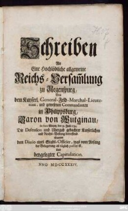 Schreiben An Eine Hochlöbliche allgemeine Reichs-Versa[m]mlung zu Regenspurg, Von dem Kayserl. General-Feld-Marchal-Lieutenant, und gewesenen Commandanten in Philippsburg, Baron von Wutigau, de Dato Maynz den 31. Julii 1734. Die Defension und Ubergab gedachter Kayserlichen und Reichs-Vestung betreffend : Sammt dem Diario eines Stabs-Officier, was vom Anfang der Belagerung all täglich passirt ist, Und beygelegter Capitulation