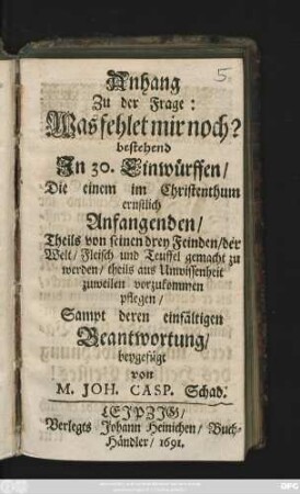 Anhang: bestehend In 30. Einwürffen/ Die einem im Christenthum ernstlich Anfangenden/ Theils von seinen drey Feinden ... gemacht zu werden/ theils aus Unwissenheit zuweilen vorzukommen pflegen/ sampt deren einfältigen Beantwortung