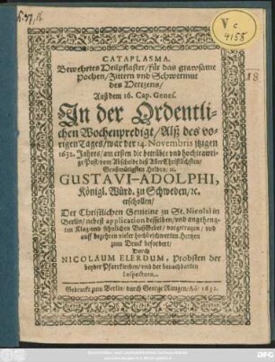 Cataplasma. Bewehrtes Heilpflaster/ für das grawsame Pochen/ Zittern und Schwermut des Hertzens/ Auß dem 16. Cap. Genes. : In der Ordentlichen Wochenpredigt/ Alß des vorigen Tages/ war der 14. Novembris itzigen 1632. Jahres/ am ersten die betrübte und hochtrawrige Post/ vom Abscheide deß AllerChristlichsten/ Großmütigsten Helden/ [et]c. Gustavi-Adolphi, Königl. Würd. zu Schweden/ [et]c. erschollen