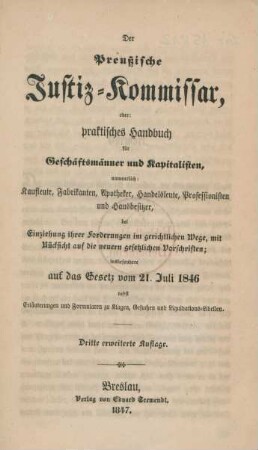 Der preußische Justiz-Kommissar, oder: praktisches Handbuch für Geschäftsmänner und Kapitalisten namentlich Kaufleute, Fabrikanten, Apotheker, Handelsleute, Professionisten und Hausbesitzer, bei Einziehung ihrer Forderung im gerichtlichen Wege, mit Rücksicht auf die neuern gesetzlichen Vorschriften; insbesondere auf das Gesetz vom 21. Juli 1846 nebst Erläuterungen und Formularen zu Klagen, Gesuchen und Liquidations-Libellen