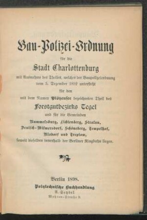 Bau-Polizei-Ordnung für die Stadt Charlottenburg mit Ausnahme des Theiles, welcher der Baupolizeiordnung vom 5. Dezember 1892 untersteht, für den mit dem Namen Plötzensee bezeichneten Theil des Forstgutbezirks Tegel und für die Gemeinden Rummelsburg, Lichtenberg, Stralau, Deutsch-Wilmersdorf, Schöneberg, Tempelhof, Rixdorf und Treptow, soweit dieselben innerhalb der Berliner Ringbahn liegen