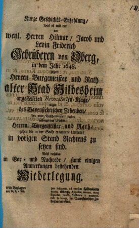 Kurze Geschichts-Erzehlung, was es mit der von weyl. Herren Hilmar, Jacob und Levin Friderich Gebrüderen von Oberg, in dem Jahr 1648. gegen Herren Bürgermeister und Rath alter Stad Hildesheim angestelleten Revocatorien-Klage, wegen des Bavenstedtischen Zehenden, vor eine Beschaffenheit habe, und aus was Ursachen, Herren Bürgermeister und Rath, gegen die in der Sache ergengene Urtheile, in vorigen Stand Rechtens zu setzen sind : Nebst derselben in Vor- und Nachrede, samt einigen Anmerkungen bestehenden Wiederlegung ; Mit Beylagen von N. I - VII