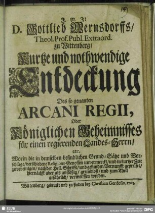 D. Gottlieb Wernsdorffs, Theol. Prof. Publ. Extraord. zu Wittenberg, Kurtze und nothwendige Entdeckung Des so genanten Arcani Regii, Oder Königlichen Geheimnisses für einen regierenden Landes-Herrn, etc. : Worin die in demselben befindlichen Grund-Sätze und Vorschläge, verschiedene Religions-Genossen unvermerckt, und in kurtzer Zeit zuvereinigen, nach der Heil. Schrifft, und gesunden Vernunfft geprüfet, hiernächst aber als anstößig, grundloß, und zum Theil gefährlich, verworffen werden