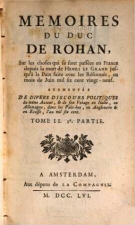 Mémoires Du Duc De Rohan, Sur les choses qui se sont passées en France depuis la mort de Henri Le Grand jusqu'à la Paix faite avec les Réformés, au mois de Juin mil six sent vingt-neuf : Augmentés De Divers Discours Politiques du même Auteur, & de son Voiage en Italie, en Allemagne, dans les Pais-bas, en Angleterre & en Ecosse, l'an mil six cent, Tome II.