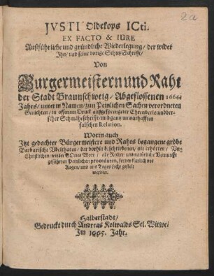Justi Oldekops ICti. Ex Facto & Iure Außführliche und gründliche Wiederlegung/ der wider Ihn/ und seine vorige SchutzSchrifft/ Von Burgermeistern und Raht der Stadt Braunschweig/ Abgeflossenen 1664. Jahrs/ unterm Namen/ zun Peinlichen Sachen verordneten Gerichten/ in offenem Druck außgesprengeter Ehrenverleumbderscher Schmäheschrifft/ und gantz unwarhafften falschen Relation : Worin auch Itzt gedachter Bürgermeistere und Rahts begangene grobe Barbarische Ubelthaten/ der vorhin beschriebenen/ nie erhörten/ Un-Christlichen/ wieder Gottes Wort/ alle Rechte/ und natürliche Vernunfft geführten Peinlichen proceduren, ferner klarlich vor Augen/ und ans Tages Licht gestelt werden