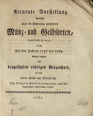 Accurate Vorstellung sämmtlicher jezo im Schwang gehenden Münz- und Geldsorten : hauptsächlich derer, welche seit den Jahren 1756 bis 1760 bekannt worden ; nebst beygefügten richtigen Verzeichnis, wie hoch jedes Stück am Werth sey