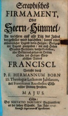 Seraphisches Firmament, Oder Stern-Himmel, An welchem auf alle Täg des Jahrs vorgestellet wird das Leben : sampt einer absonderlicher Tugend deren Heiligen, Seeligen, mit Tugend glantzenden, wie auch Hohen Standts-Persohnen, welche Profession, oder Bekäntnus gethan im Dritten Orden des Heiligen Seraphischen Vatters Francisci, Majus