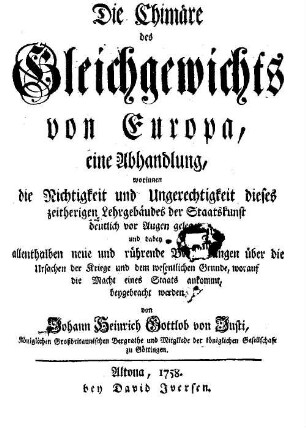 Die Chimäre des Gleichgewichts von Europa : eine Abhandlung, worinnen die Richtigkeit und Ungerechtigkeit dieses zeitherigen Lehrgebäudes der Staatskunst deutlich vor Augen geleget und dabey allenthalben neue und rührende Betrachtungen über die Ursachen der Kriege und dem wesentlichen Grunde, worauf die Macht eines Staats ankommt, beygebracht werden