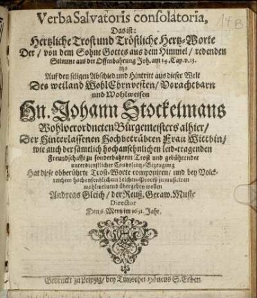 Verba Salvatoris consolatoria, Das ist: Hertzliche Trost und Tröstliche Hertz-Worte Der/ von dem Sohne Gottes aus dem Himmel/ redenden Stimme aus der Offenbahrung Joh. am 14. Cap. v. 13. : itzo Auf den seligen Abschied und Hintritt aus dieser Welt Des ... Hn. Johann Stockelmans Wohlverordneten Bürgemeisters alhier/ Der ... Frau Wittbin/ wie auch der ... leid-tragenden Freundschafft ... Hat diese obberührte Trost-Worte componiren/ und bey Volckreichem ... Leichen-Proceß zu musiciren wohlmeinend übergeben wollen Andreas Gleich/ der Reuß. Geraw. Music Director Den 6. Mertz im 1651. Jahr