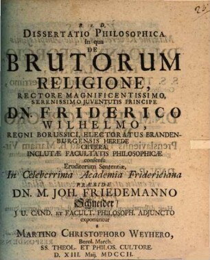 Dissertatio philosophica in qua de brutorum religione ... eruditorum sententiae ... praeside Dn. M. Joh. Friedemanno Schneider ... exponuntur a Martino Christophoro Weyhero
