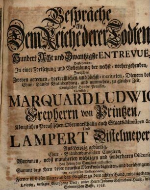 Gespräche In Dem Reiche derer Todten, Hundert Acht und Zwantzigste Entrevuë, Bestehende: In einer Fortsetzung und Vollendung der nechst-vorhergehenden, Zwischen Zweyen getreuen, vortrefflichen und höchst-meritirten, Dienern des Chur-Hauses Brandenburg, und nunmehro, zu gleicher Zeit, Königlichen Hauses Preussen, Nemlich: Marquard Ludwig Freyherrn von Printzen, Königlichen Preußischen Obermarschalln auch Staats-Ministern &c. Und Lampert Distelmeyern, Aus Leipzig gebürtig, Chur-Brandenburgischen Cantzlern, Worinnen, ... das Leben des Cantzlers enthalten : Sammt dem Kern derer neuesten Merckwürdigkeiten, und darüber gemachten curieusen Reflexionen