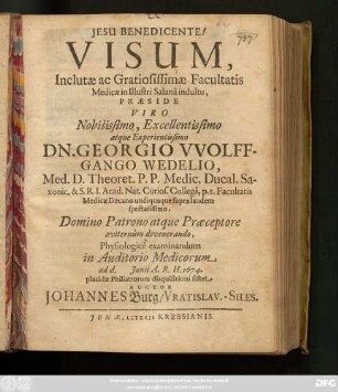 Visum, Inclutae ac Gratiosissimae Facultatis Medicae in Illustri Salana indultu, Praeside ... Dn. Georgio Wolffgango Wedelio, Med. D. ... Physilogice examinandum in Auditorio Medicorum ad d. Iunii A.R.H. 1674. placidae Philiatrorum disquisitioni sistet Auctor Johannes Burg/ Vratislav.-Siles.