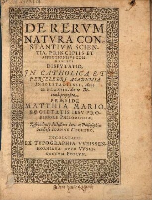 De rerum natura constantium scientia, principiis et affectionibus communibus, disputatio : in catholica et percelebri Academia Ingolstadiensi, anno M.D.LXXIIX ... proposita