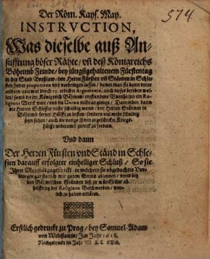 Der Röm. Kays. May. Instruction, Was dieselbe auß Anstifftung böser Rähte, un[d] deß Königreichs Böheimb Feinde, bey jüngstgehaltenem Fürstentag in der Stad Breßlaw, den Herrn Fürsten un[d] Ständen in Schlesien ferner proponiren und vorbringen lassen : damit man sie dann unter andern, abermal durch 29. erdichte Argumenta, auch dieses bereden wollen, samb die im Königreich Böhmen, entstandene Unruhe, nit ein Religions Werck were, und die Union nicht angienge, Darumben dann die Herren Schlesier nicht schuldig weren ...
