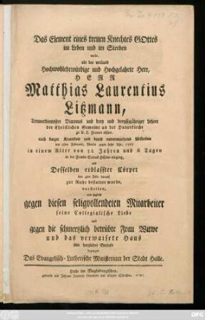 Das Element eines treuen Knechtes Gottes im Leben und im Sterben wolte, als der weiland Hochwohlehrwürdige und Hochgelahrte Herr, Herr Matthias Laurentius Litzmann, Treuverdientester Diaconus und drey und dreyssigjähriger Lehrer der Christlichen Gemeine an der Hauptkirche zu U. L. Frauen alhier, nach kurzer Krankheit und durch unvermuthetes Absterben den 1sten Februarii, Abends gegen sechs Uhr, 1767 in einem Alter von 58 Jahren und 6 Tagen ... vorstellen, und zugleich gegen diesen seligvollendeten Mitarbeiter seine Collegialische Liebe und gegen die schmertzlich betrübte Frau Witwe und das verwaisete Haus sein herzliches Beyleid bezeugen Das Evangelisch-Lutherische Ministerium der Stadt Halle