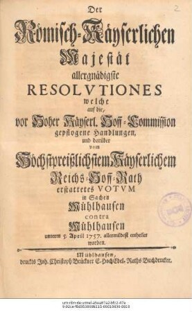 Der Römisch-Käyserlichen Majestät allergnädigste Resolvtiones welche, auf die vor Hoher Käyserl. Hoff-Commission gepflogene Handlungen, und darüber vom Höchstpreißlichen Käyserlichem Reichs-Hoff-Rath erstattetes Votvm in Sachen Mühlhausen contra Mühlhausen unterm 5. April 1757. allermildest erheilet worden.
