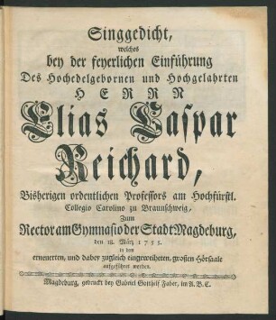 Singgedicht, welches bey der feyerlichen Einführung Des Hochedelgebornen und Hochgelahrten Herrn Elias Caspar Reichard, Bisherigen ordentlichen Professors am Hochfürstl. Collegio Carolino zu Braunschweig, Zum Rector am Gymnasio der Stadt Magdeburg, den 18. März 1755. in dem erneuerten, und dabey zugleich eingeweiheten, großen Hörsaale aufgeführet worden