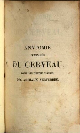 Anatomie comparée du cerveau dans les quatre classes des animaux vertébrés : appliquée a la physiologie et a la pathologie du système nerveux. 1