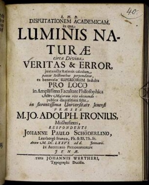 Disputationem Academicam, in qua Luminis Naturae circa Divina Veritas & Error, iuxta rectae Rationis calculum paucis Sectionibus perpenditur ... Pro Loco in Amplissima Facultate Philosophica ... obtinendo publicae disquisitioni sistit in florentissima Universitate Ienensi Praeses M. Jo. Adolph. Fronius, Mülhusinus, Respondente Johanne Paulo Schröderlino, Leerberga Franco, Ph. & SS. Th. St. Anno M.DC.LXXVI. ad d. Ianuarii. In Auditorio Philosophorum