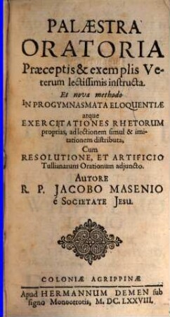 Palaestra Oratoria : Praeceptis & exemplis Veterum lectissimis instructa. Et nova methodo In Progymnasmata Eloquentiae atque Exercitationes Rhetorum proprias, ad lectionem simul & imitationem distributa, Cum Resolutione, Et Artificio Tullianarum Orationum adjuncto.