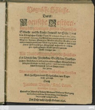 Ungrische Schlacht. Das ist: Poetische Beschreibung der gewaltigen grossen Ungrischen Schlacht: welche Keyser Heinrich der Erste ... Auceps genant/ Anno 933. bey Mörsseburg ... mit ... grawsamen Völckern gehalten: welche er auch ... aus dem Lande verjaget hat ...
