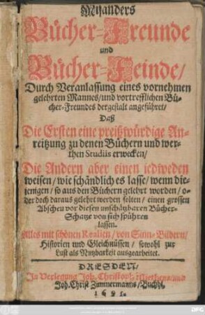 Misanders Bücher-Freunde und Bücher-Feinde : Durch Veranlassung eines vornehmen gelehrten Mannes/ und vortrefflichen Bücher-Freundes dergestalt angeführet/ Daß Die Ersten eine preißwürdige Anreitzung zu denen Büchern und werthen Studiis erwecken/ Die Andern aber einen jedweden weisen/ wie schändlich es lasse/ wenn diejenigen/ so aus den Büchern gelehrt worden/ oder doch daraus gelehrt werden solten/ einen grossen Abscheu vor diesen unschätzbaren Bücher-Schatze von sich spühren lassen ; Alles mit schönen Realien/ von Sinn-Bildern/ Historien und Gleichnüssen/ sowohl zur Lust als Nutzbarkeit ausgearbeitet