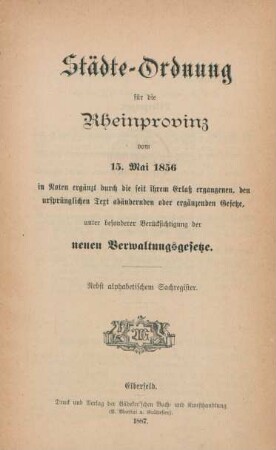 Städte-Ordnung für die Rheinprovinz vom 15. Mai 1856 : in Noten ergänzt durch die seit ihrem Erlaß ergangenen, den ursprünglichen Text abändernden oder ergänzenden Gesetze, unter besonderer Berücksichtigung der neuen Verwaltungsgesetze ; nebst alphabetischem Sachregister
