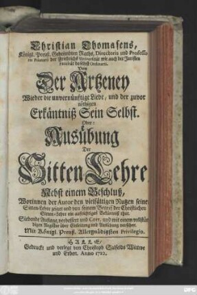 Christian Thomasens, Königl. Preuß. Geheimbten Raths, Directoris und Professoris Primarii der Friedrichs Universität ... Von Der Artzeney Wieder die unvernünftige Liebe, und der zuvor nöthigen Erkäntniß Sein Selbst. Oder: Ausübung Der Sitten-Lehre : Nebst einem Beschluß, Worinnen der Autor den vielfältigen Nutzen seiner Sitten-Lehre zeiget und von seinem Begrif der Christlichen Sitten-Lehre ein auffrichtiges Bekäntniß thut