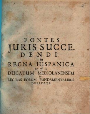 Fontes Iuris Succedendi in Regna Hispanica ut & in Ducatum Mediolanensem ex Legibus Eorum Fundamentalibus Derivati