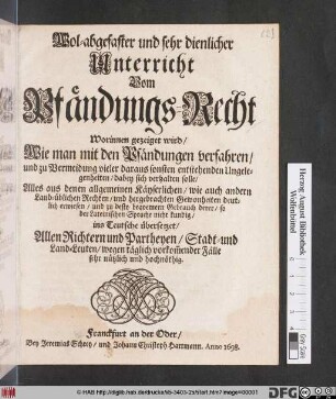 Wol-abgefaster und sehr dienlicher Unterricht Vom Pfändungs-Recht : Worinnen gezeiget wird/ Wie man mit den Pfändungen verfahren/ und zu Vermeidung vieler daraus sonsten entstehenden Ungelegenheiten/ dabey sich verhalten solle ; Alles aus denen allgemeinen Käyserlichen/ wie auch andern Land-üblichen Rechten ... erwiesen/ und zu desto bequemern Gebrauch derer/ so der Lateinischen Sprache nicht kundig/ ins Teutsche übersetzet ...