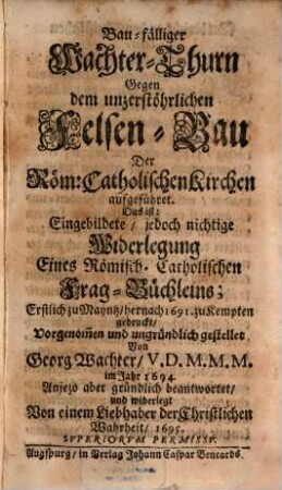 Bau-fälliger Wachter-Thurn Gegen dem unzerstöhrlichen Felsen-Bau Der Röm. Catholischen Kirchen aufgeführet, Das ist: Eingebildete, jedoch nichtige Widerlegung Eines Römisch. Catholischen Frag-Büchleins; Erstlich zu Mayntz, hernach 1691. zu Kempten gedruckt, Vorgenom[m]en und ungründlich gestellet Von Georg Wachter V.D.M.M.M. im Jahr 1694.