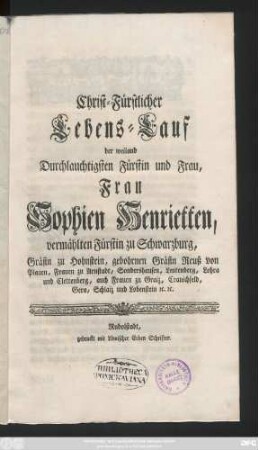 Christ-Fürstlicher Lebens-Lauf der weiland Durchlauchtigsten Fürstin und Frau, Frau Sophien Henrietten, vermählten Fürstin zu Schwarzburg, Gräfin zu Hohnstein, gebohrnen Gräfin Reuß von Plauen, Frauen zu Arnstadt, Sondershausen, Leutenberg, Lohra und Clettenberg, auch Frauen zu Graiz, Cranichfeld, Gera, Schlaiz und Lobenstein [et]c. [et]c.