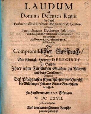 Laudum A Dominis Delegatis Regiis In Causa Eminentissimi Electoris Moguntini & Consort. Contra Serenissimum Electorem Palatinum Wildfangiatum Vectigalia & Conductum concernente Heilbronnae 7, 17. Februarii 1667. publicatum: Oder Compromisslicher Auszspruch, Welchen Die Königl. Herren Delegirte In Sachen Ihrer Chur-Fürstlichen Gnaden zu Mayntz und dero Consorten, Entgegen Deß Pfaltzgrafen Chur-Fürstlicher Durchl. die Wildfangs: Zoll- und Gleids-Gerechtsame betreffend. Zu Heylbronn am 7/17. Februarii MDCLXVII. publicirt haben : Auß dem Lateinischen ins Teutsche getreulich übersetzt