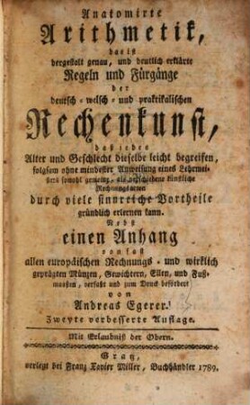 Anatomirte Arithmetik : das ist dergestalt genau, und deutlich erklärte Regeln und Fürgänge der deutsch- welsch- und praktikalischen Rechenkunst, daß jedes Alter und Geschlecht dieselbe leicht begreifen, folgsam ohne mindester Anweisung eines Lehrmeisters sowohl gemeine, als verschiedene künstliche Rechnungsarten durch viele sinnreiche Vortheile gründlich erlernen kann. Nebst einen Anhang von fast allen europäischen Rechnungs- und wirklich geprägten Münzen, Gewichtern, Ellen, und Fußmaaßen