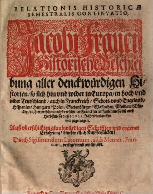 Relationis Historicae Semestralis Continvatio : Jacobi Franci Historische Beschreibung aller denckwürdigen Historien, so sich hin vnd wider in Europa, in hoch vnd nider Teutschland, auch in Franckreich, Schott- vnd Engeland, Hispanien, Hungarn, Polen, Siebenbürgen, Wallachey, Moldaw, Türckey, [et]c. hierzwischen nechstverschiener Franckfurter Fastenmessz biß auff Herbstmessz dieses 1622. Jahrs verlauffen vnd zugetragen