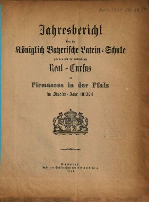Jahres-Bericht über die Königlich-Bayerische Lateinische Schule und den mit Ihr Verbundenen Real-Cursus zu Pirmasens in der Pfalz : im Studienjahre .., 1873/74
