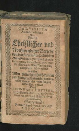 Calvinista Aulico-Politicus Alter. Das ist: Christlicher und Nothwendiger Bericht von den fürnemsten Polititschen HeubtGründen/ durch welche[n] man/ die verdampte Calvinisterey/ in die ... Marck-Brandenburg einzuführen/ sich eben starck bemühet : Allen ... Lutheranern zu bestendigem Unterricht/ den ... irrenden aber/ zum Zeugniß wider Sie/ gestellet Durch Leonhard Huttern ...
