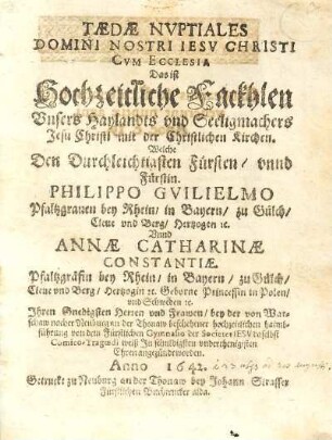 Taedae Nvptiales Domini Nostri Iesv Christi Cvm Ecclesia : Welche Den Durchleichtiasten Fürsten, vnnd Fürstin. Philippo Gvilielmo Pfaltzgrauen bei Rhein, in Bayern, zu Gülch, Eleue vnd Berg, Hertzogen rc. Vnd Annae Catharinae Constantiae. Pfaltzgräfin bey Rhein, in Bayern, zu Glüch, Eleue vnd Berg, Hertzogin rc. Geborne Princessin in Polen, vnd Schweden rc. Ihren Gnedigsten Herzen vnd Frawen, bey der von Warschaw nacher Neuburg an der Thonaw beschehener hochzeitlichen haimbfuhrung von dem Fürstlichen Gymnasio der Societet Iesv daselbst Comico-Tragoedi weiß In schuldigsten vnderthenigisten Ehren angezündt worden. Anno 1642 = Das ist Hochzeitlliche Frackhlen Vnsers Haylandts vnd Seeligmachers Jesu Christi mit der Christlichen Kirchen