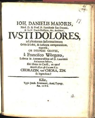 Ioh. Danielis Maioris, Med. D. & Prof. P. Facultatis suæ Decani ... Ivsti Dolores, ad pleniorem Informationem Orbis Eruditi, & Iudicum competentium, expressi, Ob Iniurias Graves a Francisco Wörgero, Lubecæ in Antemuralibus ad D. Laurentii Animarum Pastore, sibi illatas in Causa, an apud Matth. XI.21 & Lucam X.13. Chorazin. vel Chora. Zin. sit legendum?