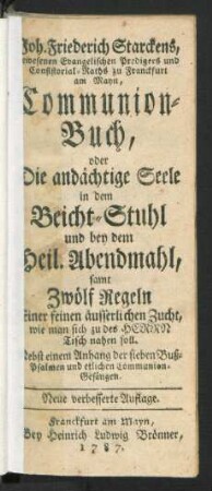 Joh. Friederich Starckens, gewesenen Evangelischen Predigers und Consistorial-Raths zu Franckfurt am Mayn, Communion-Buch, oder Die andächtige Seele in dem Beicht-Stuhl und bey dem Heil. Abendmahl : samt Zwölf Regeln Einer seinen äusserlichen Zucht, wie man sich zu des Herrn Tisch nahen soll ; Nebst einem Anhang der sieben Buß-Psalmen und etlichen Communion-Gesängen
