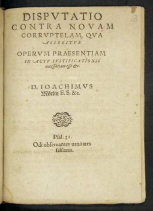 DISPVTATIO || CONTRA NOVAM || CORRVPTELAM, QVA || ASSERITVR || OPERVM PRAESENTIAM || IN ACTV IVSTIFICATIONIS || necessariam esse etc.|| D. IOACHIMVS Mörlin E.S. &c.|| ... ||
